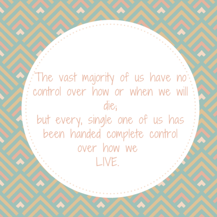 The vast majority of us have no control over how or when we will die; but every, single one of us has complete control over how weLIVE.